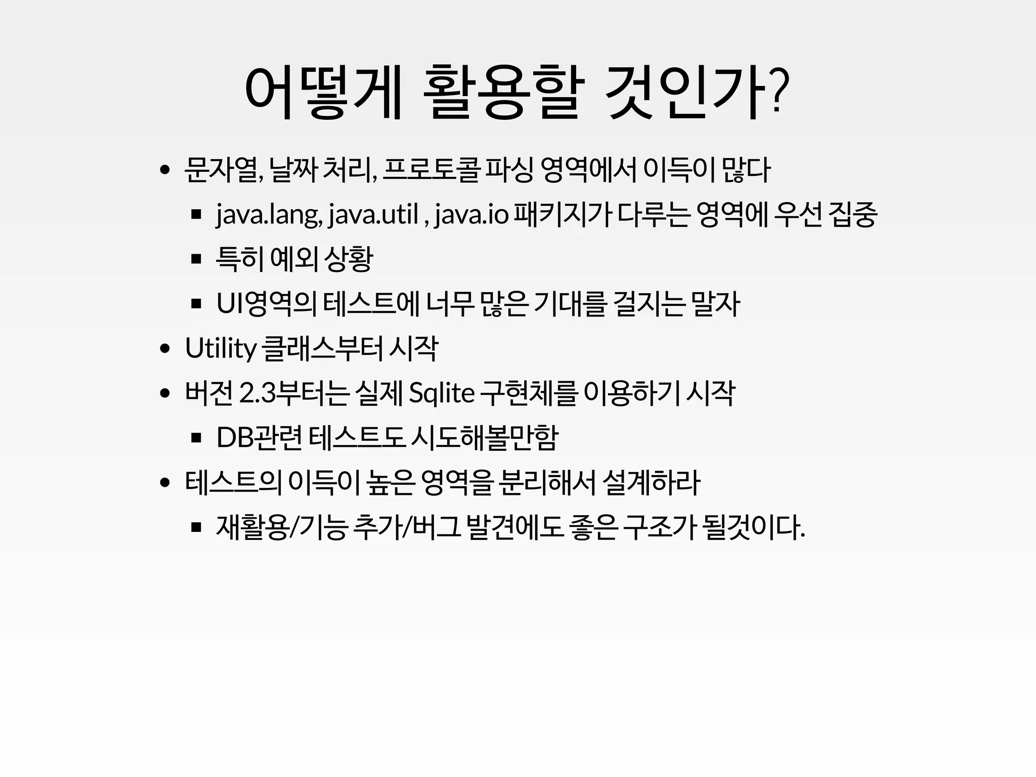 어떻게 활용할 것인가?
문자열, 날짜 처리, 프로토콜 파싱 영역에서 이득이 많다
java.lang, java.util, java.io 패키지가 다루는 영역에 우선 집중
특히 예외 상황
UI영역의 테스트에 너무 많은 기대를 걸지는 말자
Utility클래스부터 시작
버전 2.3부터는 실제 Sqlite 구현체를 이용하기 시작
DB관련 테스트도 시도해볼만함
테스트의 이득이 높은 영역을 분리해서 설계하라
재활용/기능 추가/버그 발견에도 좋은 구조가 될것이다.
 
