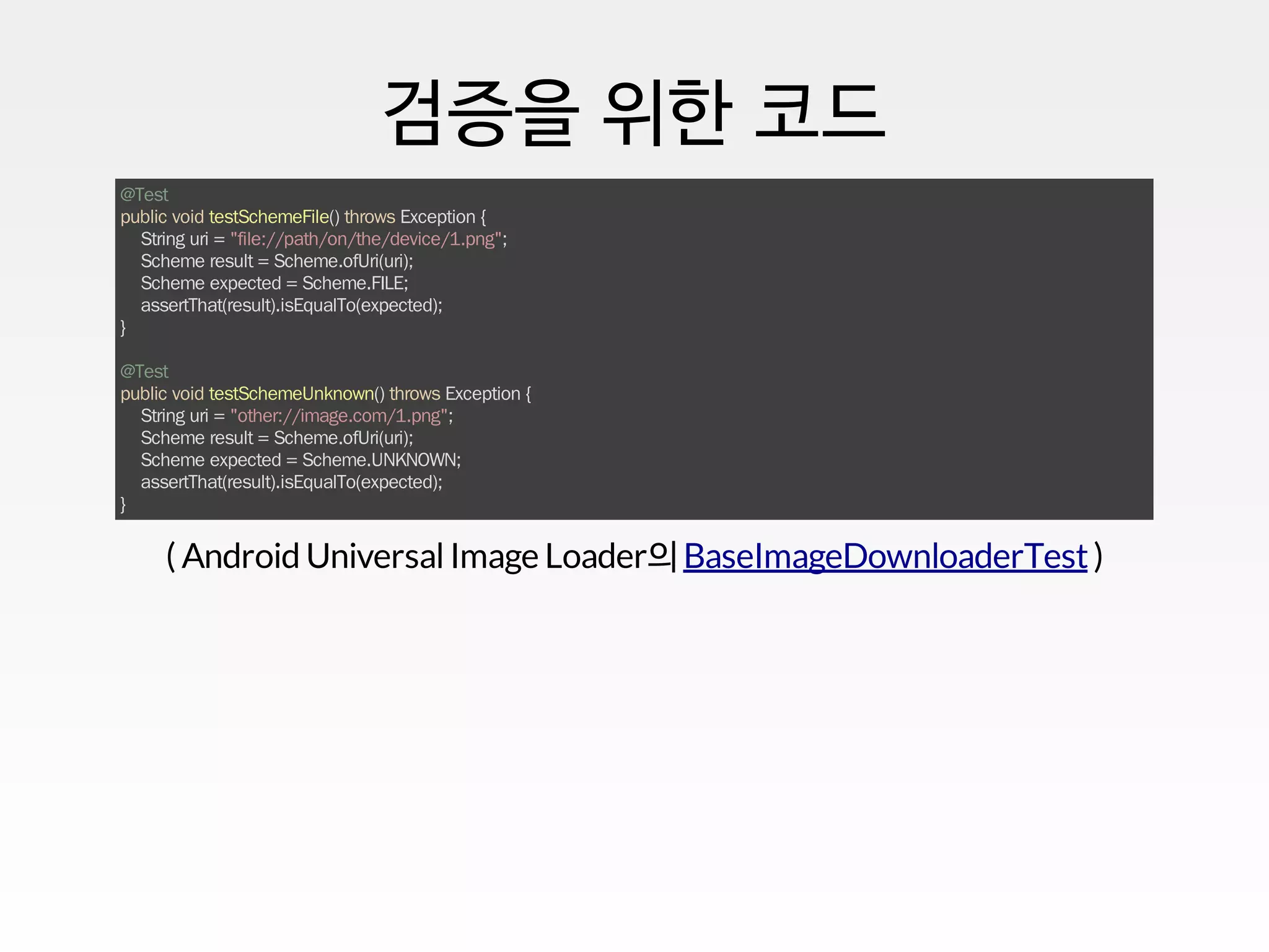 검증을 위한 코드
@Test
public void testSchemeFile() throws Exception {
String uri = "file://path/on/the/device/1.png";
Scheme result = Scheme.ofUri(uri);
Scheme expected = Scheme.FILE;
assertThat(result).isEqualTo(expected);
}
@Test
public void testSchemeUnknown() throws Exception {
String uri = "other://image.com/1.png";
Scheme result = Scheme.ofUri(uri);
Scheme expected = Scheme.UNKNOWN;
assertThat(result).isEqualTo(expected);
}
( Android UniversalImage Loader의 )BaseImageDownloaderTest
 