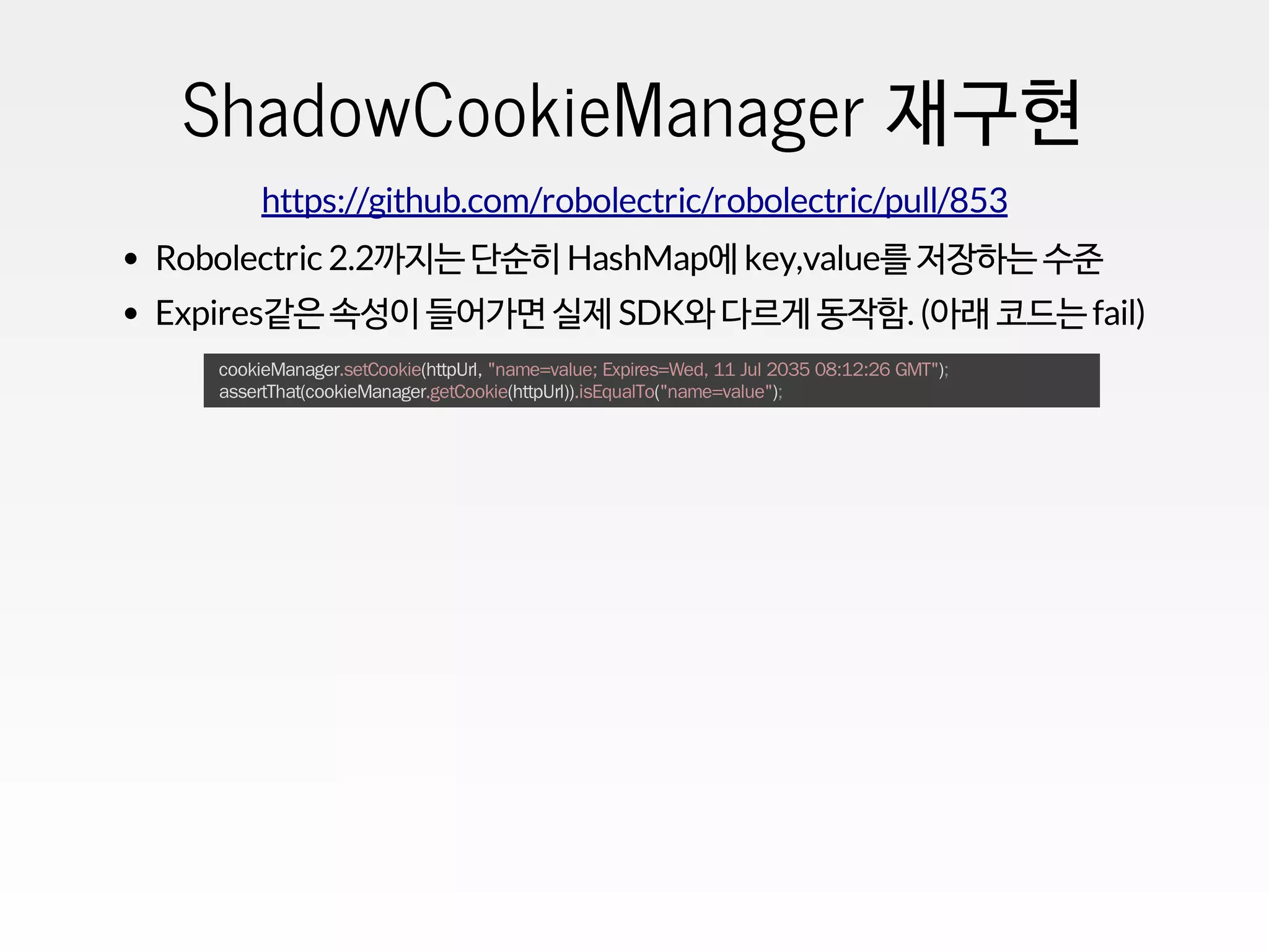 ShadowCookieManager 재구현
https://github.com/robolectric/robolectric/pull/853
Robolectric 2.2까지는 단순히 HashMap에 key,value를 저장하는 수준
Expires같은 속성이 들어가면 실제 SDK와 다르게 동작함. (아래 코드는 fail)
cookieManager.setCookie(httpUrl, "name=value; Expires=Wed, 11 Jul 2035 08:12:26 GMT");
assertThat(cookieManager.getCookie(httpUrl)).isEqualTo("name=value");
 