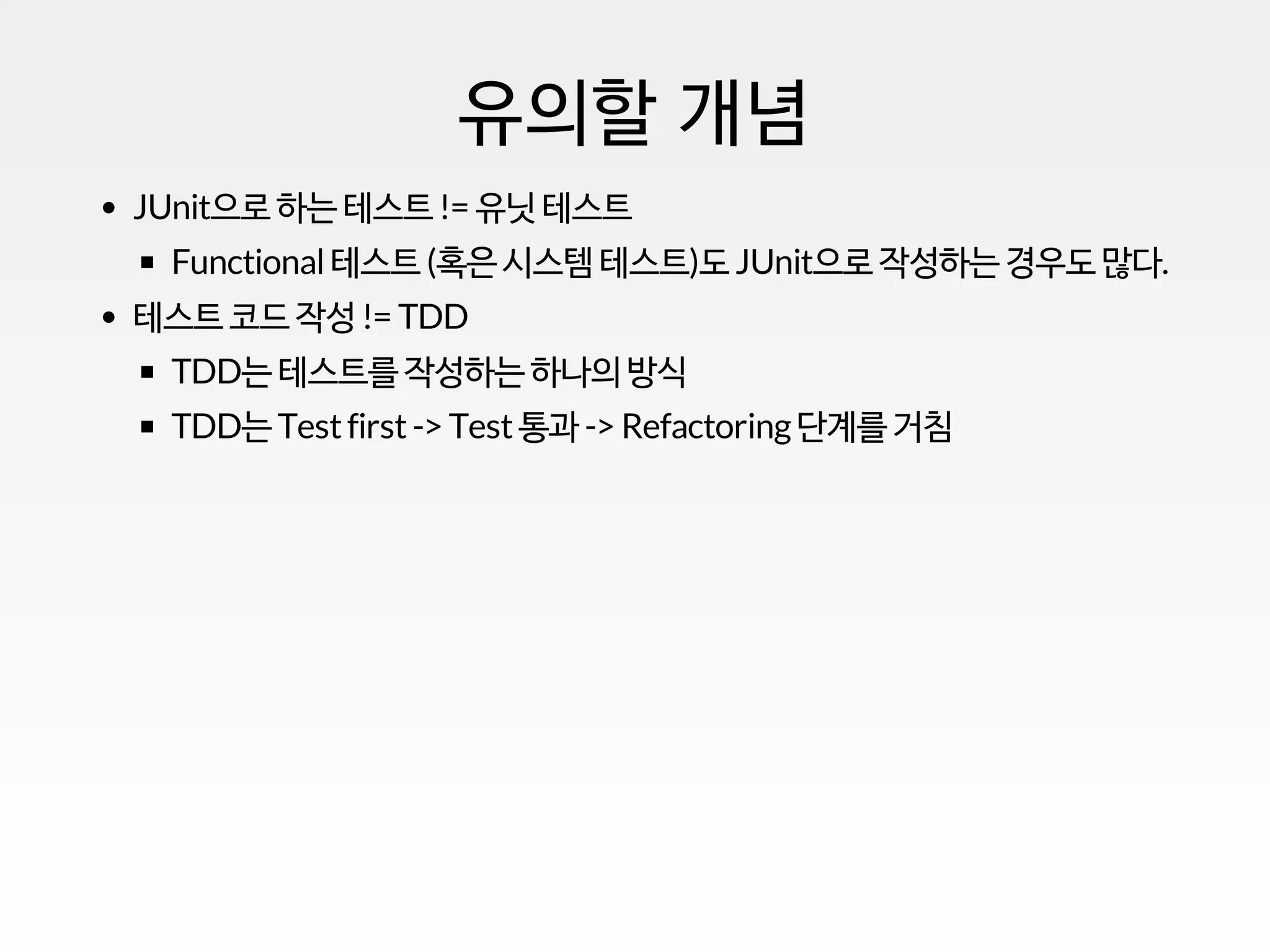 유의할 개념
JUnit으로 하는 테스트 != 유닛 테스트
Functional테스트 (혹은 시스템 테스트)도 JUnit으로 작성하는 경우도 많다.
테스트 코드 작성 != TDD
TDD는 테스트를 작성하는 하나의 방식
TDD는 Testfirst-> Test통과 -> Refactoring단계를 거침
 