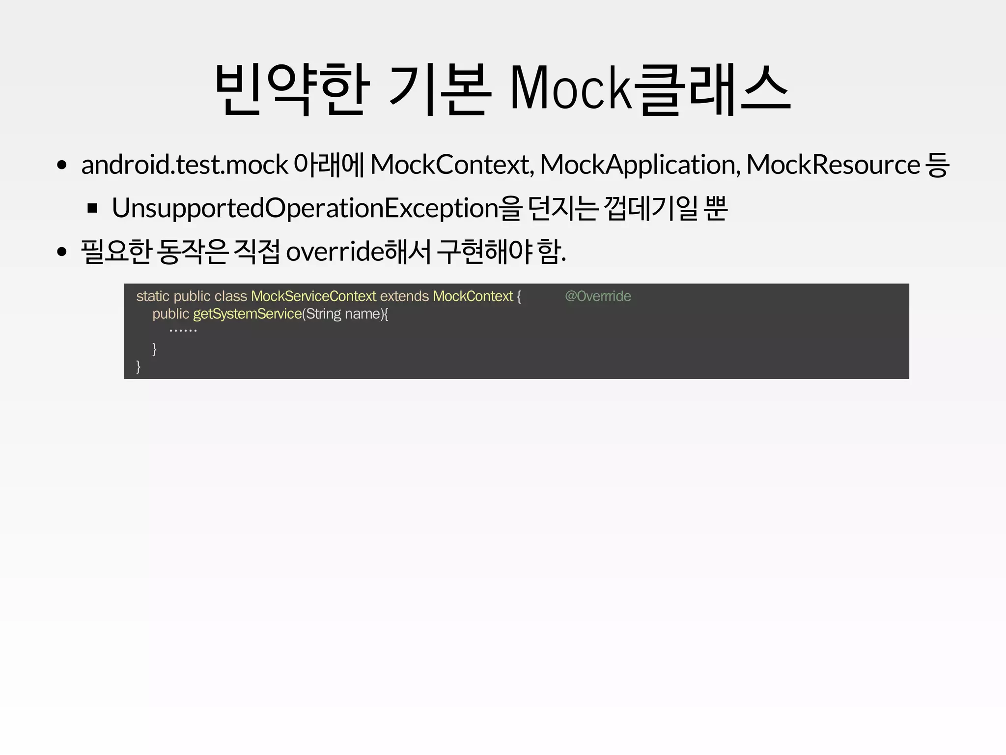 빈약한 기본 Mock클래스
android.test.mock 아래에 MockContext, MockApplication, MockResource 등
UnsupportedOperationException을 던지는 껍데기일 뿐
필요한 동작은 직접 override해서 구현해야 함.
static public class MockServiceContext extends MockContext { @Overrride
public getSystemService(String name){
……
}
}
 