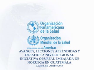 AVANCES, LECCIONES APRENDIDAS Y
DESAFIOS A NIVEL REGIONAL
INICIATIVA OPS/REAL EMBAJADA DE
NORUEGA EN GUATEMALA
Guatemala, Octubre 2013
 