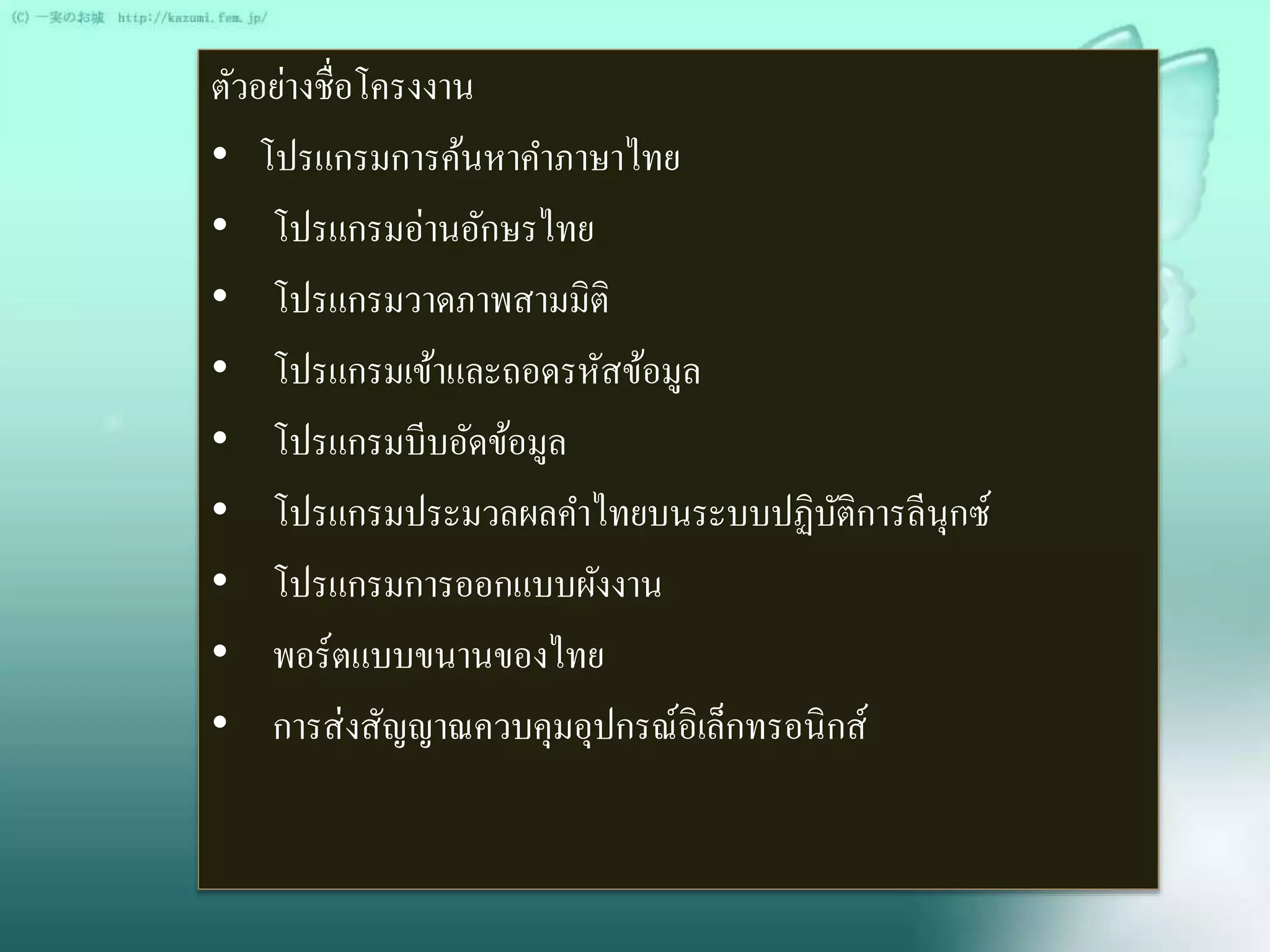 ตัวอย่างชื่อโครงงาน 
• โปรแกรมการค้นหาคา ภาษาไทย 
• โปรแกรมอ่านอักษรไทย 
• โปรแกรมวาดภาพสามมิติ 
• โปรแกรมเข้าและถอดรหัสข้อมูล 
• โปรแกรมบีบอัดข้อมูล 
• โปรแกรมประมวลผลคา ไทยบนระบบปฏิบัติการลีนุกซ์ 
• โปรแกรมการออกแบบผังงาน 
• พอร์ตแบบขนานของไทย 
• การส่งสัญญาณควบคุมอุปกรณ์อิเล็กทรอนิกส์ 
 