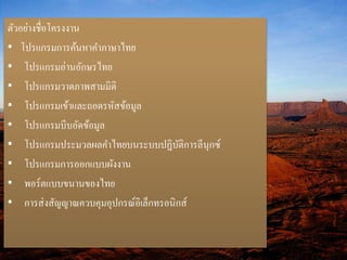 ตัวอย่างชื่อโครงงาน 
• โปรแกรมการค้นหาคา ภาษาไทย 
• โปรแกรมอ่านอักษรไทย 
• โปรแกรมวาดภาพสามมิติ 
• โปรแกรมเข้าและถอดรหัสข้อมูล 
• โปรแกรมบีบอัดข้อมูล 
• โปรแกรมประมวลผลคา ไทยบนระบบปฏิบัติการลีนุกซ์ 
• โปรแกรมการออกแบบผังงาน 
• พอร์ตแบบขนานของไทย 
• การส่งสัญญาณควบคุมอุปกรณ์อิเล็กทรอนิกส์ 
 