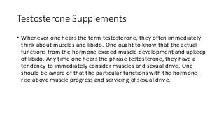 Testosterone Supplements
• Whenever one hears the term testosterone, they often immediately
think about muscles and libido. One ought to know that the actual
functions from the hormone exceed muscle development and upkeep
of libido. Any time one hears the phrase testosterone, they have a
tendency to immediately consider muscles and sexual drive. One
should be aware of that the particular functions with the hormone
rise above muscle progress and servicing of sexual drive.
 