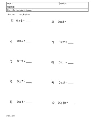 Hari : Tarikh :
Nama:
Kemahiran : Asas darab
SKBT2 / 2012
Arahan : Lengkapkan
1) 0 x 3 = ___
2) 0 x 6 = ___
3) 0 x 9 = ____
4) 0 x 7 = ____
5) 0 x 4 = ____
6) 0 x 8 = ____
7) 0 x 2 = ____
8) 0 x 1 = ____
9) 0 x 5 = ____
10) 0 X 10 = ____
 