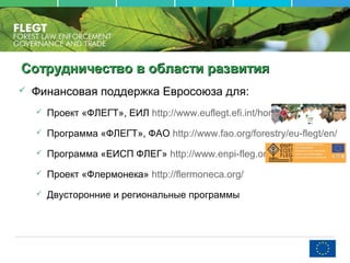 Сотрудничество в области развитияСотрудничество в области развития
 Финансовая поддержка Евросоюза для:
 Проект «ФЛЕГТ», ЕИЛ http://www.euflegt.efi.int/home/
 Программа «ФЛЕГТ», ФАО http://www.fao.org/forestry/eu-flegt/en/
 Программа «ЕИСП ФЛЕГ» http://www.enpi-fleg.org/
 Проект «Флермонека» http://flermoneca.org/
 Двусторонние и региональные программы
 