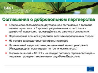 Соглашения о добровольном партнерствеСоглашения о добровольном партнерстве
Юридически обязывающее двустороннее соглашение о торговле
лесоматериалами: в Евросоюз разрешен ввоз только леса и
древесной продукции, произведённых на законных основаниях
Переговорный процесс с участием всех заинтересованных сторон
На основе законодательства страны-партнера
Независимый аудит системы; независимый мониторинг рынка
(Международная организация по тропическим лесам)
Выдача лицензий «ФЛЕГТ» на каждую поставку страны-партнера –
подлежит проверке таможенными службами Евросоюза
 