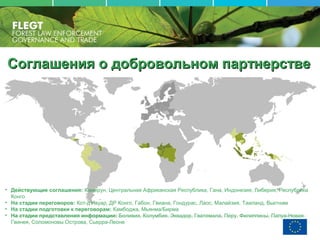 Соглашения о добровольном партнерствеСоглашения о добровольном партнерстве
• Действующие соглашения: Камерун, Центральная Африканская Республика, Гана, Индонезия, Либерия, Республика
Конго
• На стадии переговоров: Кот-д'Ивуар, ДР Конго, Габон, Гвиана, Гондурас, Лаос, Малайзия, Таиланд, Вьетнам
• На стадии подготовки к переговорам: Камбоджа, Мьянма/Бирма
• На стадии представления информации: Боливия, Колумбия, Эквадор, Гватемала, Перу, Филиппины, Папуа-Новая
Гвинея, Соломоновы Острова, Сьерра-Леоне
 