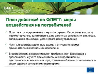 План действий по ФЛЕГТПлан действий по ФЛЕГТ:: мерымеры
воздействия на потребителейвоздействия на потребителей
 Политика государственных закупок в странах Евросоюза в пользу
лесоматериалов, заготовленных на законных основаниях и в лесах,
являющихся объектами устойчивого лесоуправления
 Частные сертификационные схемы и этические нормы
применительно к легальной древесине
 В соответствии с нормативными требованиями Евросоюза о
прозрачности и учете применительно к инвестиционной
деятельности в лесном секторе, компании обязаны отчитываться о
своих сделках со странами-партнерами
 