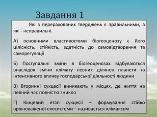 Завдання 1
Які з перерахованих тверджень є правильними, а
які - неправильні.
А) основними властивостями біогеоценозу є його
цілісність, стійкість, здатність до самовідтворення та
саморегуляції
Б) Поступальні зміни в біогеоценозах відбуваються
внаслідок зміни клімату певних ділянок планети та
інтенсивного впливу господарської діяльності людини
В) Вторинні сукцесії виникають у місцях, де життя на
певний час повністю зникло
Г) Кінцевий етап сукцесії – формування стійко
врівноваженої екосистеми – називається клімаксом
 