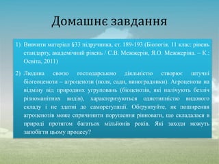 Домашнє завдання
1) Вивчити матеріал §33 підручника, ст. 189-193 (Біологія. 11 клас: рівень
стандарту, академічний рівень / С.В. Межжерін, Я.О. Межжеріна. – К.:
Освіта, 2011)
2) Людина своєю господарською діяльністю створює штучні
біогеоценози – агроценози (поля, сади, виноградники). Агроценози на
відміну від природних угруповань (біоценозів, які налічують безліч
різноманітних видів), характеризуються однотипністю видового
складу і не здатні до саморегуляції. Обґрунтуйте, як поширення
агроценозів може спричинити порушення рівноваги, що складалася в
природі протягом багатьох мільйонів років. Які заходи можуть
запобігти цьому процесу?
 