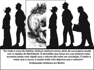 “Em todo o curso da história, nenhum cachorro correu atrás de sua própria cauda
com a rapidez do Reichsbank. O descrédito que lança em suas próprias notas
aumenta ainda mais rápido que o volume das notas em circulação. O efeito é
maior que a causa: a cauda anda mais depressa que o cachorro”
Embaixador britânico em Berlim
 