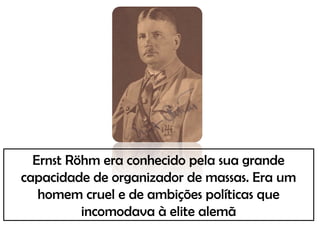 Ernst Röhm era conhecido pela sua grande
capacidade de organizador de massas. Era um
homem cruel e de ambições políticas que
incomodava à elite alemã
 