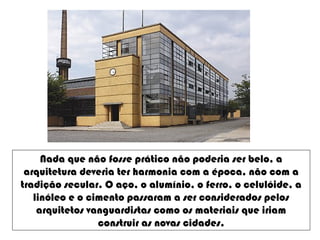 Nada que não fosse prático não poderia ser belo, a
arquitetura deveria ter harmonia com a época, não com a
tradição secular. O aço, o alumínio, o ferro, o celulóide, a
linóleo e o cimento passaram a ser considerados pelos
arquitetos vanguardistas como os materiais que iriam
construir as novas cidades.
 