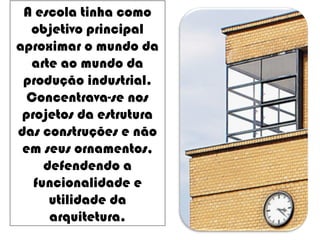 A escola tinha como
objetivo principal
aproximar o mundo da
arte ao mundo da
produção industrial.
Concentrava-se nos
projetos da estrutura
das construções e não
em seus ornamentos,
defendendo a
funcionalidade e
utilidade da
arquitetura.
 