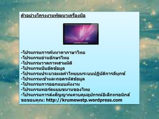ตัวอย่างโครงงานพัฒนาเครื่องมือ
-โปรแกรมการค้นหาคาภาษาไทย
-โปรแกรมอ่านอักษรไทย
-โปรแกรมวาดภาพสามมิติ
-โปรแกรมบีบอัดข้อมูล
-โปรแกรมประมวลผลคาไทยบนระบบปฏิบัติการลีนุกซ์
-โปรแกรมเข้าและถอดรหัสข้อมูล
-โปรแกรมการออกแบบผังงาน
-โปรแกรมพอร์ตแบบขนานของไทย
-โปรแกรมการส่งสัญญาณควบคุมอุปกรณ์อิเล็กทรอนิกส์
ขอขอบคุณ: http://krumewstp.wordpress.com
 