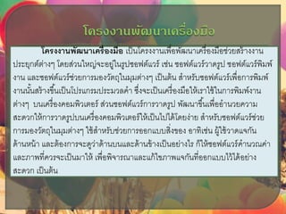 โครงงาȨัฒȨ๶ครื่องมือ เป็นโครงงานเพื่อพัฒนาเครื่องมือช่วยสร้างงาน
ประยุกต์ต่างๆ โดยส่วนใหญ่จะอยู่ในรูปซอฟต์แวร์ เช่น ซอฟต์แวร์วาดรูป ซอฟต์แวร์พิมพ์
งาน และซอฟต์แวร์ช่วยการมองวัตถุในมุมต่างๆ เป็นต้น สาหรับซอฟต์แวร์เพื่อการพิมพ์
งานนั้นสร้างขึ้นเป็นโปรแกรมประมวลคา ซึ่งจะเป็นเครื่องมือให้เราใช้ในการพิมพ์งาน
ต่างๆ บนเครื่องคอมพิวเตอร์ ส่วนซอฟต์แวร์การวาดรูป พัฒนาขึ้นเพื่ออานวยความ
สะดวกให้การวาดรูปบนเครื่องคอมพิวเตอร์ให้เป็นไปได้โดยง่าย สาหรับซอฟต์แวร์ช่วย
การมองวัตถุในมุมต่างๆ ใช้สาหรับช่วยการออกแบบสิ่งของ อาทิเช่น ผู้ใช้วาดแจกัน
ด้านหน้า และต้องการจะดูว่าด้านบนและด้านข้างเป็นอย่างไร ก็ให้ซอฟต์แวร์คานวณค่า
และภาพที่ควรจะเป็นมาให้ เพื่อพิจารณาและแก้ไขภาพแจกันที่ออกแบบไว้ได้อย่าง
สะดวก เป็นต้น
 