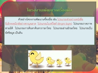 ตัวอย่างโครงงาȨัฒȨ๶ครื่องมือ เช่น โปรแกรมช่วยอ่านหนังสือ
อิเล็กทรอนิกส์อย่างชาญฉลาด โปรแกรมไบรท์ไซต์ (Bright Sight) โปรแกรมวาดภาพ
สามมิติ โปรแกรมการค้นหาค้นหาภาษาไทย โปรแกรมอ่านอักษรไทย โปรแกรมบีบ
อัดข้อมูล เป็นต้น
 