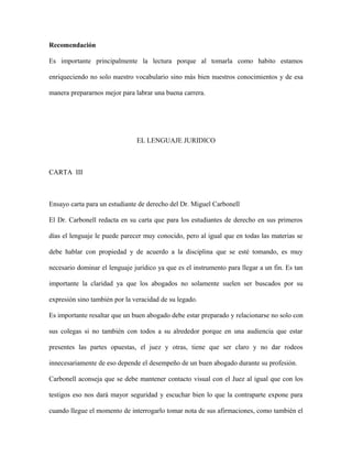 Recomendación
Es importante principalmente la lectura porque al tomarla como habito estamos
enriqueciendo no solo nuestro vocabulario sino más bien nuestros conocimientos y de esa
manera prepararnos mejor para labrar una buena carrera.
EL LENGUAJE JURIDICO
CARTA III
Ensayo carta para un estudiante de derecho del Dr. Miguel Carbonell
El Dr. Carbonell redacta en su carta que para los estudiantes de derecho en sus primeros
días el lenguaje le puede parecer muy conocido, pero al igual que en todas las materias se
debe hablar con propiedad y de acuerdo a la disciplina que se esté tomando, es muy
necesario dominar el lenguaje jurídico ya que es el instrumento para llegar a un fin. Es tan
importante la claridad ya que los abogados no solamente suelen ser buscados por su
expresión sino también por la veracidad de su legado.
Es importante resaltar que un buen abogado debe estar preparado y relacionarse no solo con
sus colegas si no también con todos a su alrededor porque en una audiencia que estar
presentes las partes opuestas, el juez y otras, tiene que ser claro y no dar rodeos
innecesariamente de eso depende el desempeño de un buen abogado durante su profesión.
Carbonell aconseja que se debe mantener contacto visual con el Juez al igual que con los
testigos eso nos dará mayor seguridad y escuchar bien lo que la contraparte expone para
cuando llegue el momento de interrogarlo tomar nota de sus afirmaciones, como también el
 