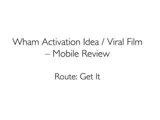 Wham Activation Idea / Viral Film
– Mobile Review
Route: Get It
 