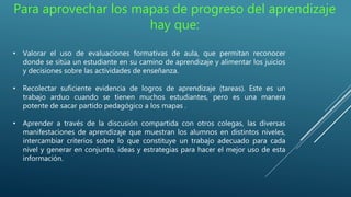 Para aprovechar los mapas de progreso del aprendizaje
hay que:
• Valorar el uso de evaluaciones formativas de aula, que permitan reconocer
donde se sitúa un estudiante en su camino de aprendizaje y alimentar los juicios
y decisiones sobre las actividades de enseñanza.
• Recolectar suficiente evidencia de logros de aprendizaje (tareas). Este es un
trabajo arduo cuando se tienen muchos estudiantes, pero es una manera
potente de sacar partido pedagógico a los mapas .
• Aprender a través de la discusión compartida con otros colegas, las diversas
manifestaciones de aprendizaje que muestran los alumnos en distintos niveles,
intercambiar criterios sobre lo que constituye un trabajo adecuado para cada
nivel y generar en conjunto, ideas y estrategias para hacer el mejor uso de esta
información.
 
