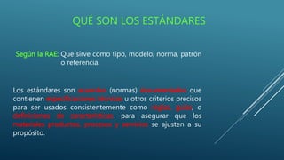 QUÉ SON LOS ESTÁNDARES
Según la RAE: Que sirve como tipo, modelo, norma, patrón
o referencia.
Los estándares son acuerdos (normas) documentados que
contienen especificaciones técnicas u otros criterios precisos
para ser usados consistentemente como reglas, guías, o
definiciones de características. para asegurar que los
materiales productos, procesos y servicios se ajusten a su
propósito.
 