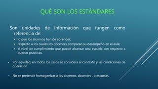 QUÉ SON LOS ESTÁNDARES
Son unidades de información que fungen como
referencia de:
 lo que los alumnos han de aprender;
 respecto a los cuales los docentes comparan su desempeño en el aula;
 el nivel de cumplimiento que puede alcanzar una escuela con respecto a
buenas prácticas.
• Por equidad, en todos los casos se considera el contexto y las condiciones de
operación.
• No se pretende homogenizar a los alumnos, docentes , o escuelas.
 
