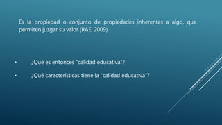 • ¿Qué es entonces “calidad educativa”?
• ¿Qué características tiene la “calidad educativa”?
Es la propiedad o conjunto de propiedades inherentes a algo, que
permiten juzgar su valor (RAE, 2009)
 