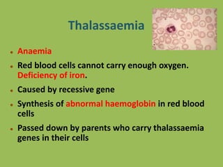 Thalassaemia
 Anaemia
 Red blood cells cannot carry enough oxygen.
Deficiency of iron.
 Caused by recessive gene
 Synthesis of abnormal haemoglobin in red blood
cells
 Passed down by parents who carry thalassaemia
genes in their cells
 