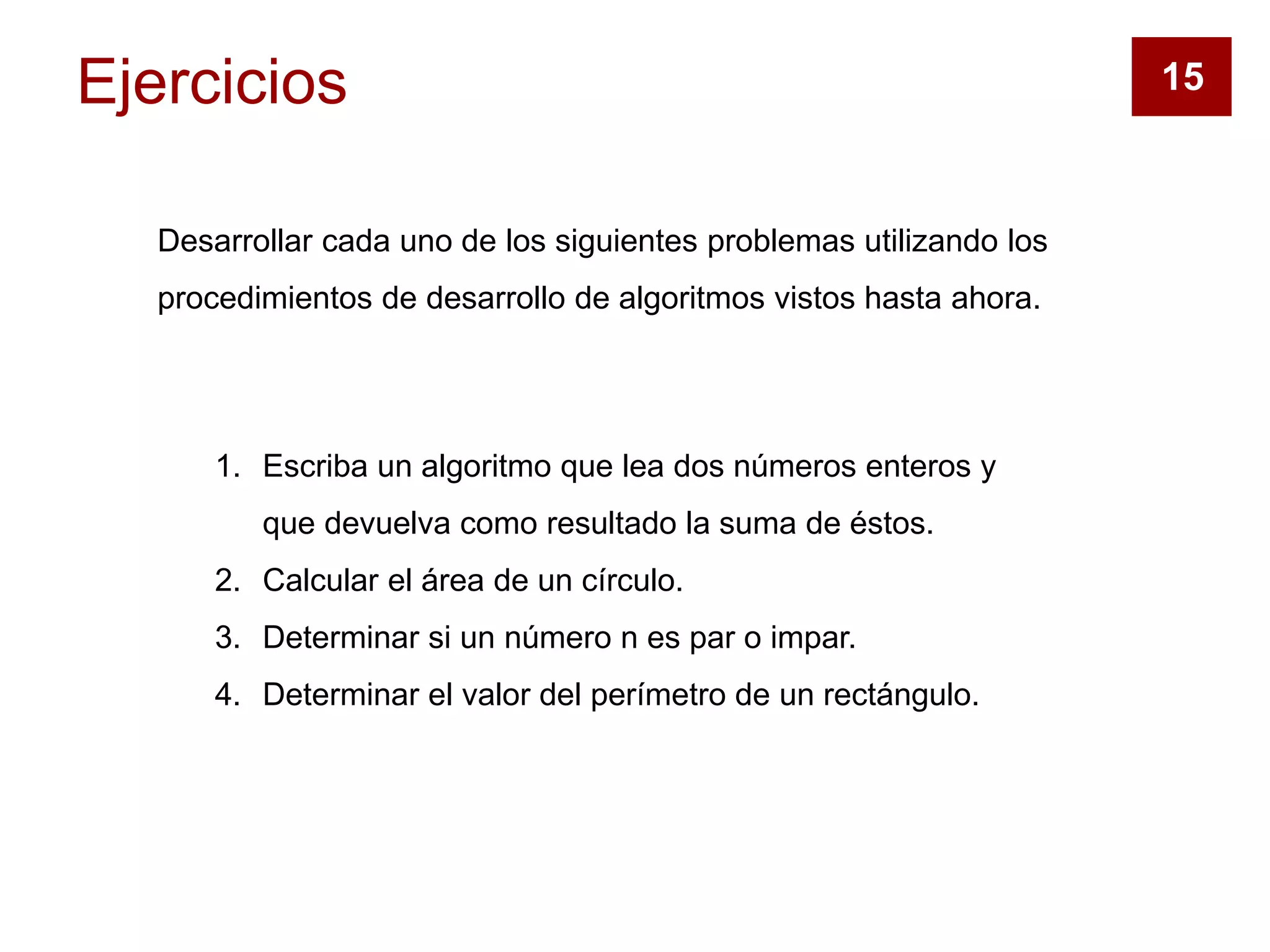 Ejercicios
Desarrollar cada uno de los siguientes problemas utilizando los
procedimientos de desarrollo de algoritmos vistos hasta ahora.
1. Escriba un algoritmo que lea dos números enteros y
que devuelva como resultado la suma de éstos.
2. Calcular el área de un círculo.
3. Determinar si un número n es par o impar.
4. Determinar el valor del perímetro de un rectángulo.
15
 