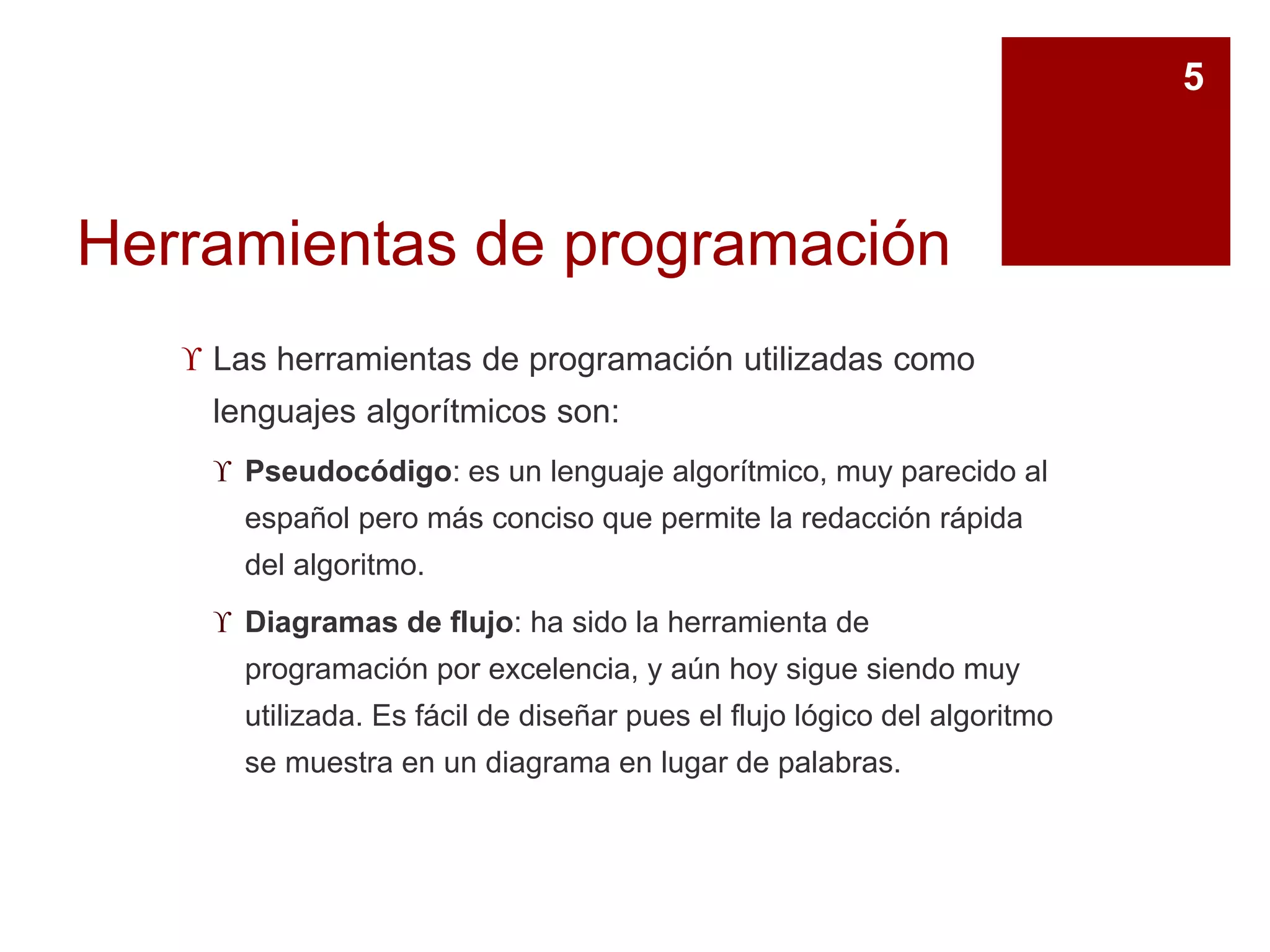 Herramientas de programación
 Las herramientas de programación utilizadas como
lenguajes algorítmicos son:
 Pseudocódigo: es un lenguaje algorítmico, muy parecido al
español pero más conciso que permite la redacción rápida
del algoritmo.
 Diagramas de flujo: ha sido la herramienta de
programación por excelencia, y aún hoy sigue siendo muy
utilizada. Es fácil de diseñar pues el flujo lógico del algoritmo
se muestra en un diagrama en lugar de palabras.
5
 