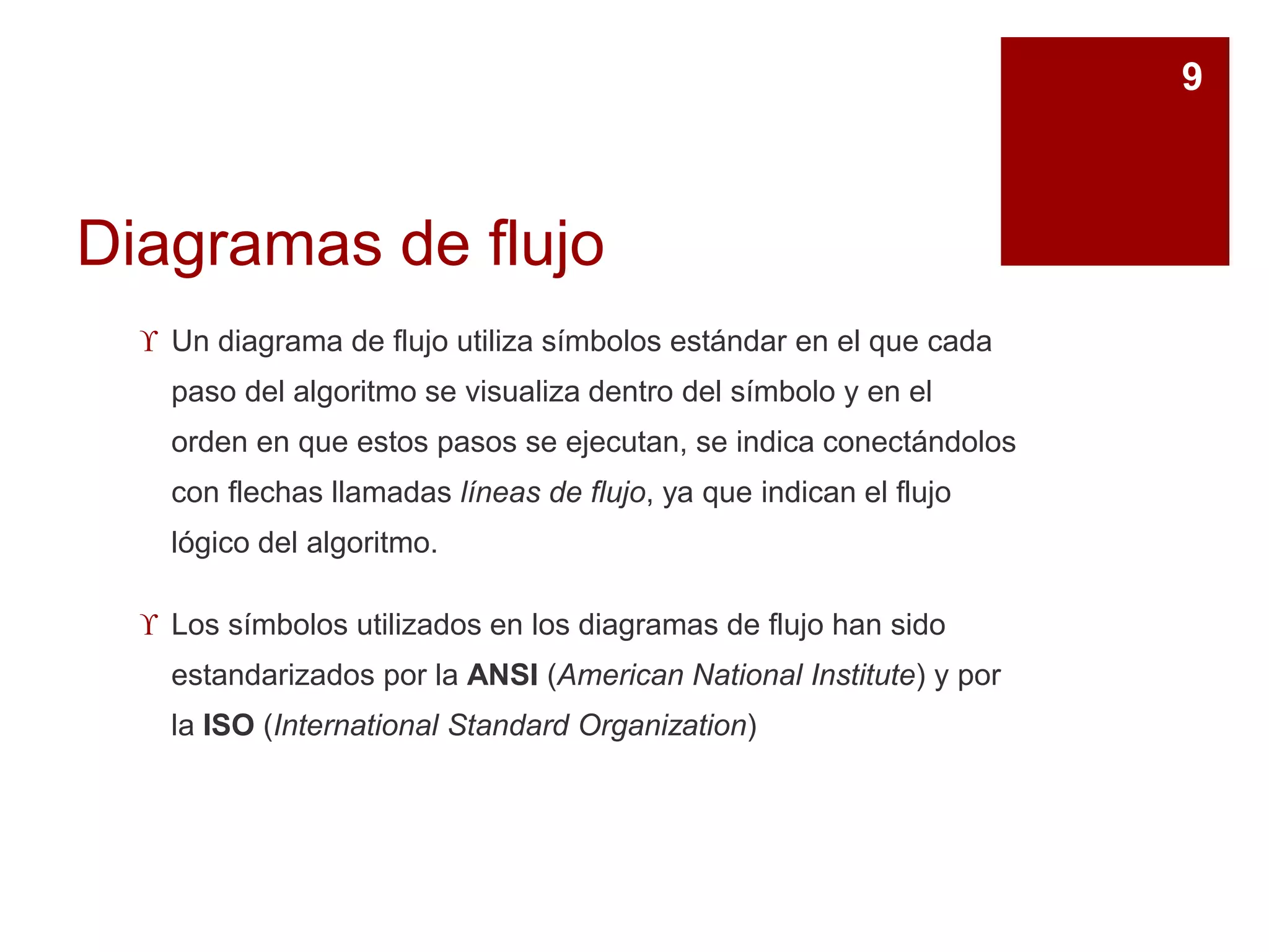 Diagramas de flujo
 Un diagrama de flujo utiliza símbolos estándar en el que cada
paso del algoritmo se visualiza dentro del símbolo y en el
orden en que estos pasos se ejecutan, se indica conectándolos
con flechas llamadas líneas de flujo, ya que indican el flujo
lógico del algoritmo.
 Los símbolos utilizados en los diagramas de flujo han sido
estandarizados por la ANSI (American National Institute) y por
la ISO (International Standard Organization)
9
 