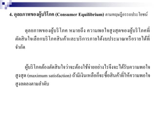 4. ดุลยภาพของผู้บริโภค (Consumer Equilibrium) ตามทฤษฎีอรรถประโยชน์
ดุลยภาพของผู้บริโภค หมายถึง ความพอใจสูงสุดของผู้บริโภคที่
ตัดสินใจเลือกบริโภคสินค้าและบริการภายใต้งบประมาณหรือรายได้ที่
จากัด
ผู้บริโภคต้องตัดสินใจว่าจะต้องใช้จ่ายอย่างไรจึงจะได้รับความพอใจ
สูงสุด (maximum satisfaction) ถ้ามีเงินเหลือก็จะซื้อสินค้าที่ให้ความพอใจ
สูงลดลงตามลาดับ
 