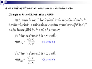 6. อัตราหน่วยสุดท้ายของการทดแทนกันระหว่างสินค้า 2 ชนิด
(Marginal Rate of Substitution : MRS)
MRS หมายถึง การบริโภคสินค้าชนิดหนึ่งลดลงเมื่อบริโภคสินค้า
อีกชนิดหนึ่งเพิ่มขึ้น 1 หน่วย เพื่อรักษาระดับความพอใจของผู้บริโภคให้
คงเดิม โดยสมมุติให้ สินค้า 2 ชนิด คือ X และY
ถ้าบริโภค X น้อยลง บริโภค Y มากขึ้น
MRSYX = (Y แทน X)
ถ้าบริโภค Y น้อยลง บริโภค X มากขึ้น
MRSXY = (X แทน Y)
X
Y
Y
X
 