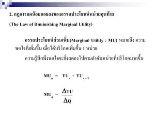 2. กฎการลดน้อยถอยลงของอรรถประโยชน์หน่วยสุดท้าย
(The Law of Diminishing Marginal Utility)
อรรถประโยชน์ส่วนเพิ่ม(Marginal Utility : MU) หมายถึง ความ
พอใจที่เพิ่มขึ้น เมื่อได้บริโภคเพิ่มขึ้น 1 หน่วย
ความรู้สึกพึงพอใจจะยิ่งลดลงไปตามลาดับหน่วยที่บริโภคมากขึ้น
MUn = TUn - TUn – 1
MUn = TU
Q
 