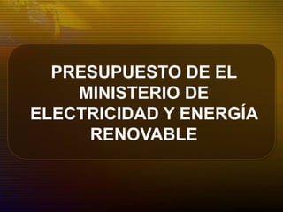 PRESUPUESTO DE EL
MINISTERIO DE
ELECTRICIDAD Y ENERGÍA
RENOVABLE
 
