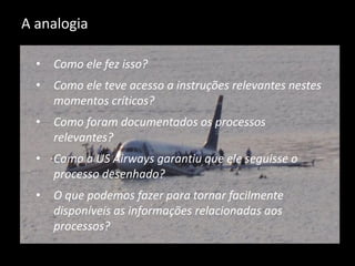 A analogia
• Como ele fez isso?
• Como ele teve acesso a instruções relevantes nestes
momentos críticos?
• Como foram documentados os processos
relevantes?
• Como a US Airways garantiu que ele seguisse o
processo desenhado?
• O que podemos fazer para tornar facilmente
disponíveis as informações relacionadas aos
processos?
 