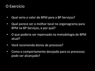 O Exercício
• Qual seria o valor de BPM para a BP Serviços?
• Qual parece ser o melhor local no organograma para
BPM na BP Serviços, e por quê?
• O que poderia ser repensado na metodologia de BPM
atual?
• Você recomenda donos de processo?
• Como o comportamento desejado para os processos
pode ser alcançado?
 
