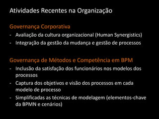 Atividades Recentes na Organização
Governança Corporativa
- Avaliação da cultura organizacional (Human Synergistics)
- Integração da gestão da mudança e gestão de processos
Governança de Métodos e Competência em BPM
- Inclusão da satisfação dos funcionários nos modelos dos
processos
- Captura dos objetivos e visão dos processos em cada
modelo de processo
- Simplificadas as técnicas de modelagem (elementos-chave
da BPMN e cenários)
 