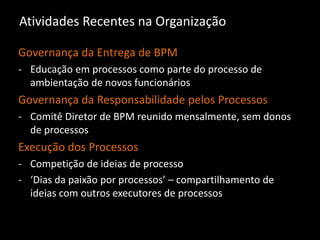 Atividades Recentes na Organização
Governança da Entrega de BPM
- Educação em processos como parte do processo de
ambientação de novos funcionários
Governança da Responsabilidade pelos Processos
- Comitê Diretor de BPM reunido mensalmente, sem donos
de processos
Execução dos Processos
- Competição de ideias de processo
- ‘Dias da paixão por processos’ – compartilhamento de
ideias com outros executores de processos
 