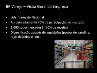 BP Varejo – Visão Geral da Empresa
• Líder Varejista Nacional
• Aproximadamente 40% de participação no mercado
• 1,000 supermercados (= 50% de receita)
• Diversificação através de aquisições (postos de gasolina,
lojas de bebidas, etc)
 