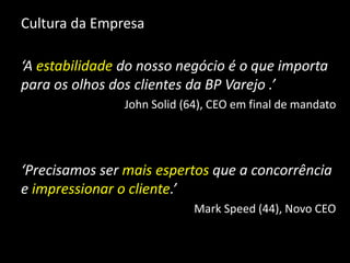 Cultura da Empresa
‘A estabilidade do nosso negócio é o que importa
para os olhos dos clientes da BP Varejo .’
John Solid (64), CEO em final de mandato
‘Precisamos ser mais espertos que a concorrência
e impressionar o cliente.’
Mark Speed (44), Novo CEO
 