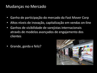 Mudanças no Mercado
• Ganho de participação do mercado da Fast Mover Corp
• Altos níveis de inovação, capitalização em vendas on-line
• Ganhos de visibilidade de varejistas internacionais
através de modelos avançados de engajamento dos
clientes
• Grande, gorda e feliz?
 