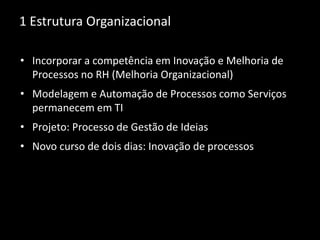 1 Estrutura Organizacional
• Incorporar a competência em Inovação e Melhoria de
Processos no RH (Melhoria Organizacional)
• Modelagem e Automação de Processos como Serviços
permanecem em TI
• Projeto: Processo de Gestão de Ideias
• Novo curso de dois dias: Inovação de processos
 