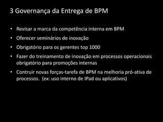 3 Governança da Entrega de BPM
• Revisar a marca da competência interna em BPM
• Oferecer seminários de inovação
• Obrigatório para os gerentes top 1000
• Fazer do treinamento de inovação em processos operacionais
obrigatório para promoções internas
• Contruir novas forças-tarefa de BPM na melhoria pró-ativa de
processos. (ex: uso interno de IPad ou aplicativos)
 