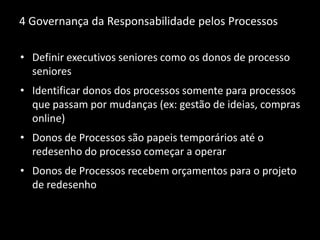 4 Governança da Responsabilidade pelos Processos
• Definir executivos seniores como os donos de processo
seniores
• Identificar donos dos processos somente para processos
que passam por mudanças (ex: gestão de ideias, compras
online)
• Donos de Processos são papeis temporários até o
redesenho do processo começar a operar
• Donos de Processos recebem orçamentos para o projeto
de redesenho
 