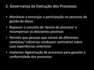 5. Governança da Execução dos Processos
• Monitorar e encorajar a participação no processo de
gestão da ideias
• Repassar o conceito de ‘desvio do processo’ e
recompensar os desviantes positivos
• Permitir que pessoas que vieram de diferentes
varejistas/ indústrias conduzam seminários sobre
suas experiências anteriores
• Implantar digitalização de processos para garantir a
conformidade dos processos
 