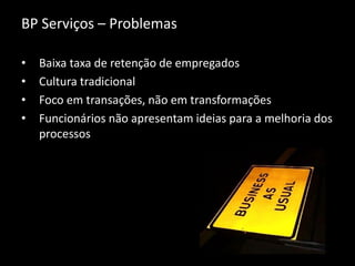 BP Serviços – Problemas
• Baixa taxa de retenção de empregados
• Cultura tradicional
• Foco em transações, não em transformações
• Funcionários não apresentam ideias para a melhoria dos
processos
 