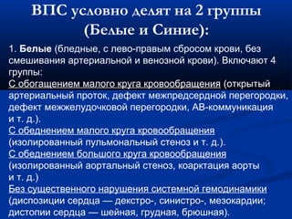ВПС условно делят на 2 группы 
(Белые и Синие): 
1. Белые (бледные, с лево-правым сбросом крови, без 
смешивания артериальной и венозной крови). Включают 4 
группы: 
С обогащением малого круга кровообращения (открытый 
артериальный проток, дефект межпредсердной перегородки, 
дефект межжелудочковой перегородки, АВ-коммуникация 
и т. д.). 
С обеднением малого круга кровообращения 
(изолированный пульмональный стеноз и т. д.). 
С обеднением большого круга кровообращения 
(изолированный аортальный стеноз, коарктация аорты 
и т. д.) 
Без существенного нарушения системной гемодинамики 
(диспозиции сердца — декстро-, синистро-, мезокардии; 
дистопии сердца — шейная, грудная, брюшная). 
 
